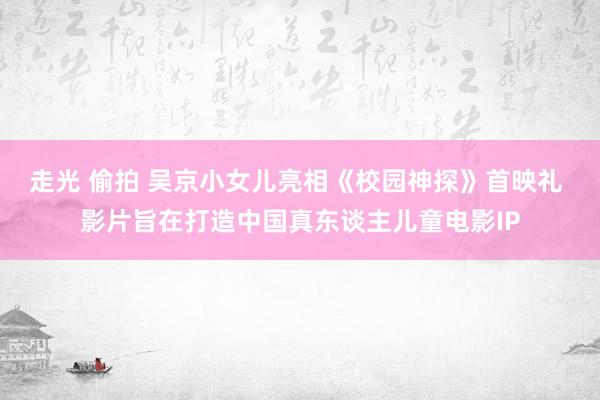 走光 偷拍 吴京小女儿亮相《校园神探》首映礼 影片旨在打造中国真东谈主儿童电影IP