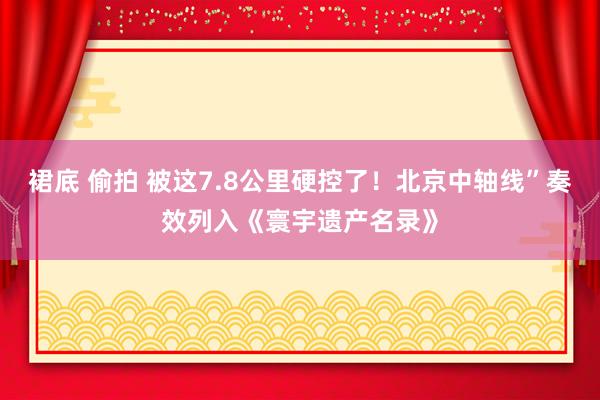 裙底 偷拍 被这7.8公里硬控了！北京中轴线”奏效列入《寰宇遗产名录》