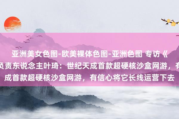 亚洲美女色图-欧美裸体色图-亚洲色图 专访《领地东说念主生》国服负责东说念主叶琦：世纪天成首款超硬核沙盒网游，有信心将它长线运营下去