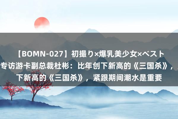 【BOMN-027】初撮り×爆乳美少女×ベストセレクション4時間 专访游卡副总裁杜彬：比年创下新高的《三国杀》，紧跟期间潮水是重要