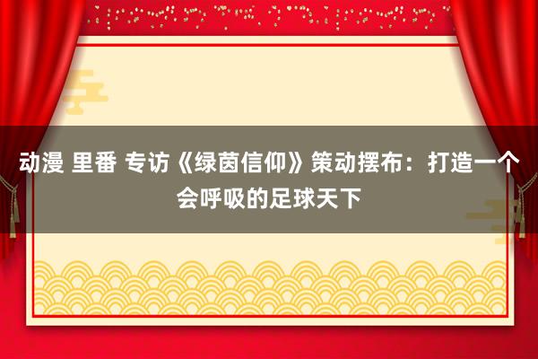 动漫 里番 专访《绿茵信仰》策动摆布：打造一个会呼吸的足球天下