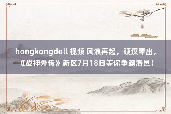 hongkongdoll 视频 风浪再起，硬汉辈出，《战神外传》新区7月18日等你争霸洛邑！