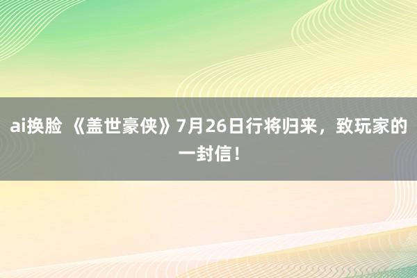 ai换脸 《盖世豪侠》7月26日行将归来，致玩家的一封信！
