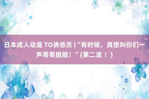日本成人动漫 TO诱惑员 |“有时候，真想叫你们一声哥哥姐姐！”(第二波 ！)
