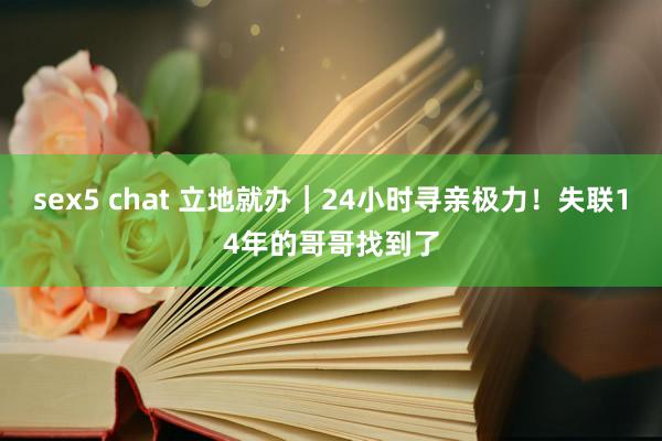 sex5 chat 立地就办｜24小时寻亲极力！失联14年的哥哥找到了