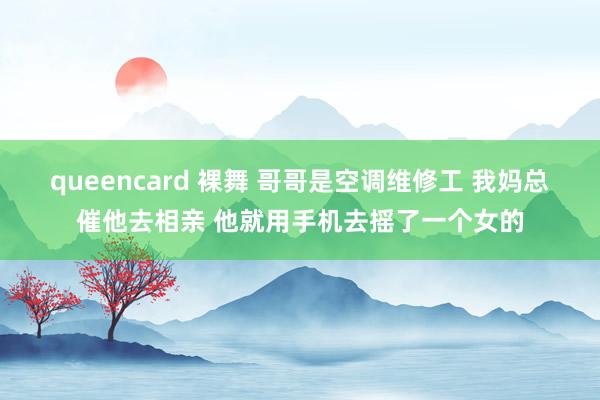 queencard 裸舞 哥哥是空调维修工 我妈总催他去相亲 他就用手机去摇了一个女的