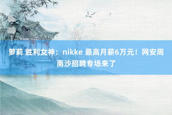 萝莉 胜利女神：nikke 最高月薪6万元！网安周南沙招聘专场来了