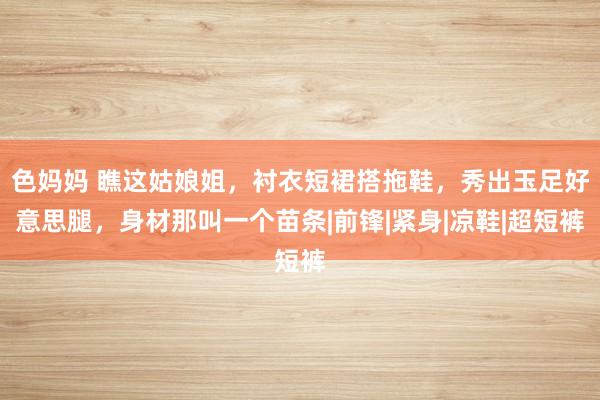 色妈妈 瞧这姑娘姐，衬衣短裙搭拖鞋，秀出玉足好意思腿，身材那叫一个苗条|前锋|紧身|凉鞋|超短裤