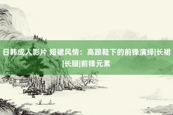 日韩成人影片 短裙风情：高跟鞋下的前锋演绎|长裙|长腿|前锋元素