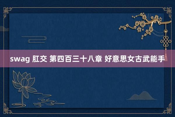 swag 肛交 第四百三十八章 好意思女古武能手