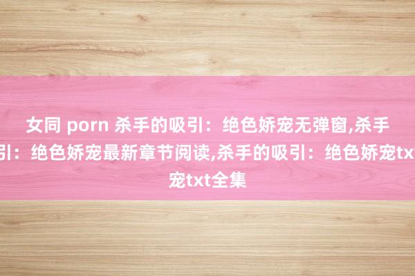 女同 porn 杀手的吸引：绝色娇宠无弹窗，杀手的吸引：绝色娇宠最新章节阅读，杀手的吸引：绝色娇宠txt全集