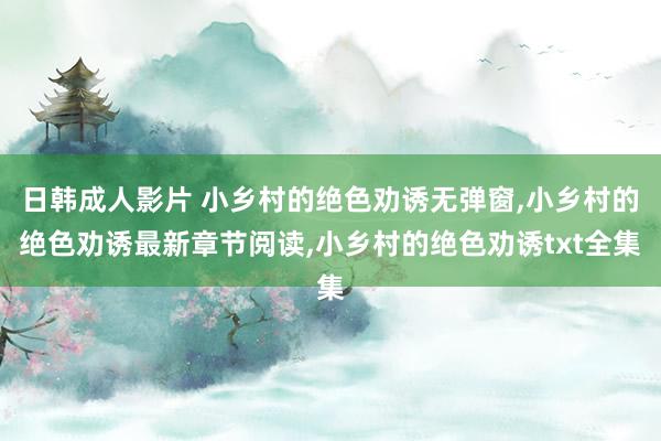 日韩成人影片 小乡村的绝色劝诱无弹窗，小乡村的绝色劝诱最新章节阅读，小乡村的绝色劝诱txt全集