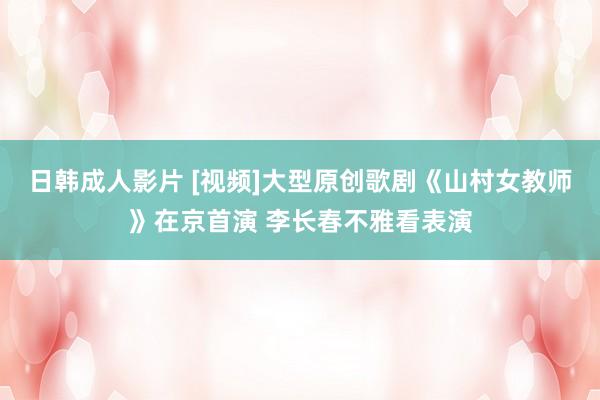 日韩成人影片 [视频]大型原创歌剧《山村女教师》在京首演 李长春不雅看表演