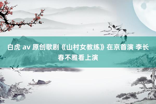 白虎 av 原创歌剧《山村女教练》在京首演 李长春不雅看上演