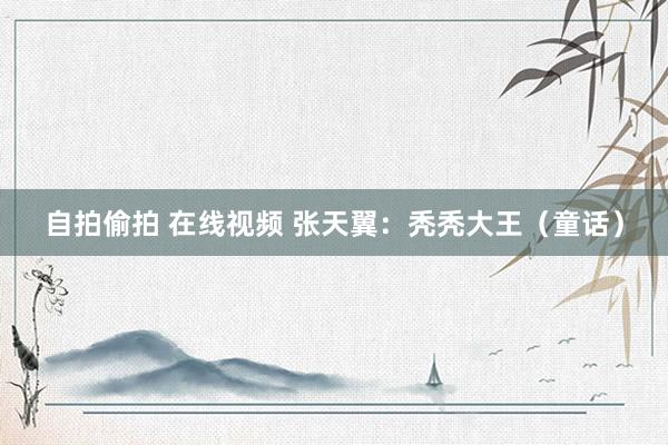 自拍偷拍 在线视频 张天翼：秃秃大王（童话）