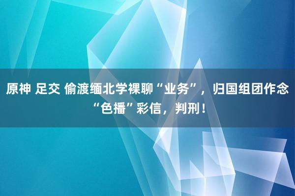原神 足交 偷渡缅北学裸聊“业务”，归国组团作念“色播”彩信，判刑！