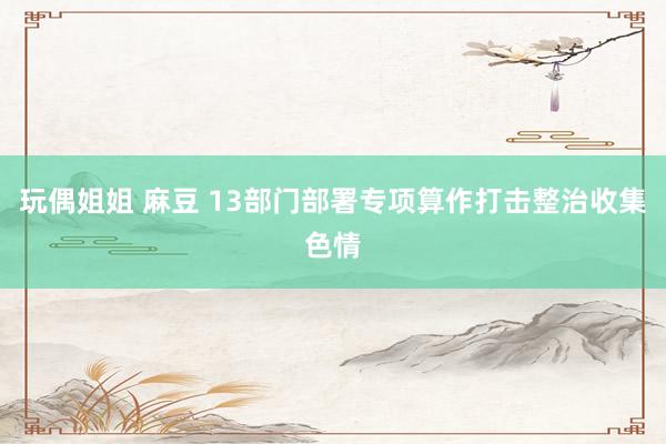 玩偶姐姐 麻豆 13部门部署专项算作打击整治收集色情