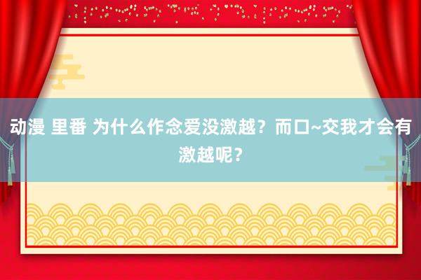 动漫 里番 为什么作念爱没激越?而口~交我才会有激越呢?