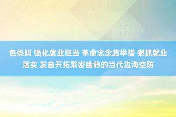 色妈妈 强化就业担当 革命念念路举措 狠抓就业落实 发奋开拓繁密幽静的当代边海空防