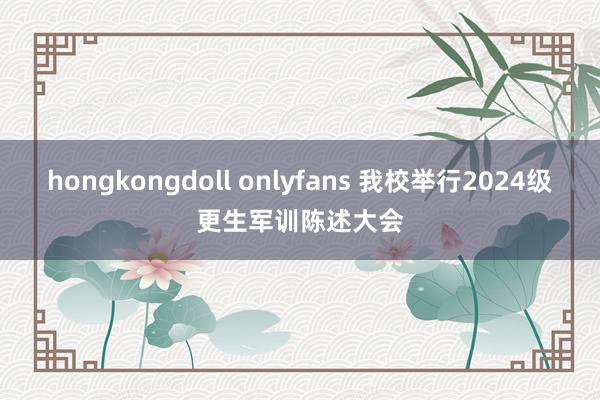 hongkongdoll onlyfans 我校举行2024级更生军训陈述大会