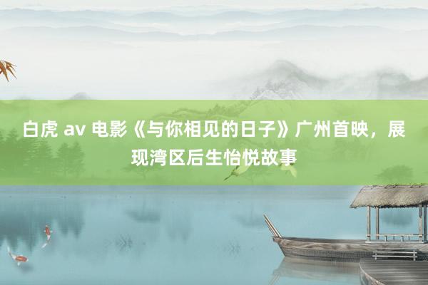 白虎 av 电影《与你相见的日子》广州首映，展现湾区后生怡悦故事