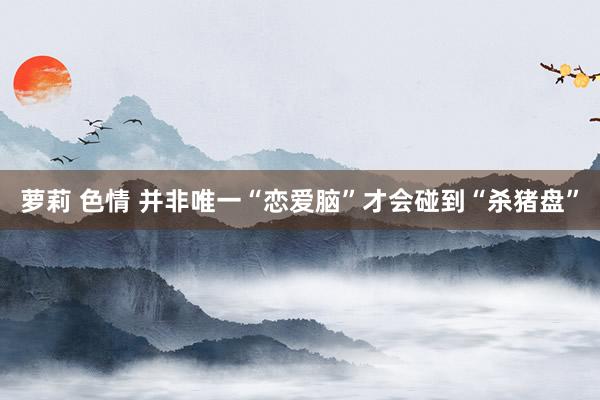 萝莉 色情 并非唯一“恋爱脑”才会碰到“杀猪盘”