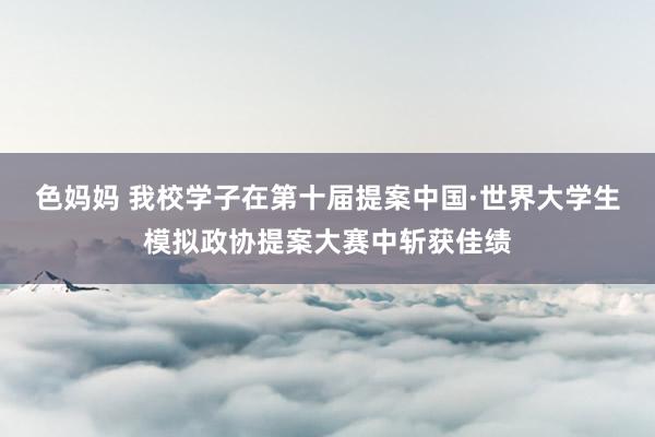 色妈妈 我校学子在第十届提案中国·世界大学生模拟政协提案大赛中斩获佳绩