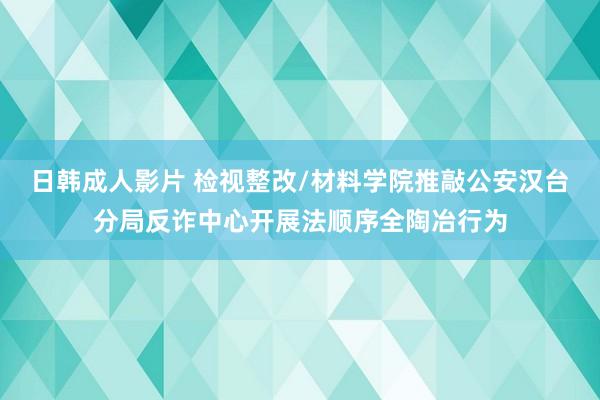 日韩成人影片 检视整改/材料学院推敲公安汉台分局反诈中心开展法顺序全陶冶行为