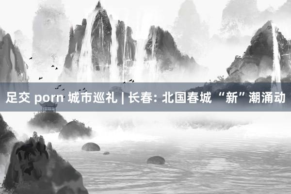 足交 porn 城市巡礼 | 长春: 北国春城 “新”潮涌动