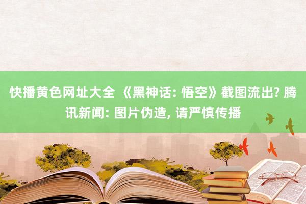 快播黄色网址大全 《黑神话: 悟空》截图流出? 腾讯新闻: 图片伪造， 请严慎传播