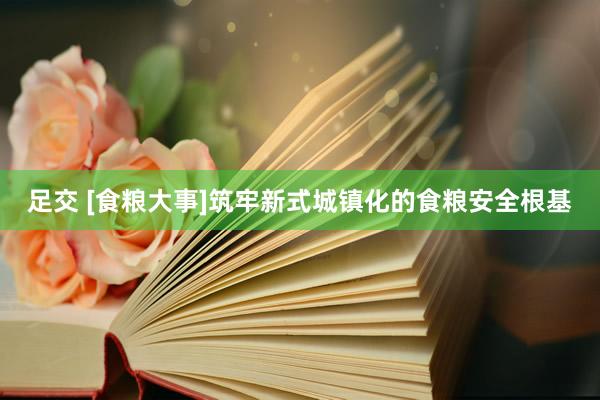 足交 [食粮大事]筑牢新式城镇化的食粮安全根基