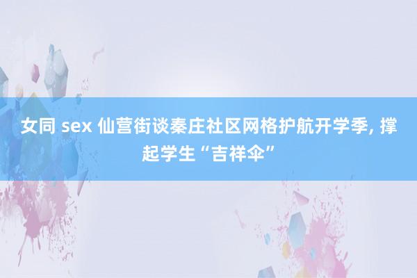 女同 sex 仙营街谈秦庄社区网格护航开学季， 撑起学生“吉祥伞”