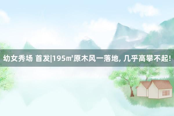 幼女秀场 首发|195㎡原木风一落地， 几乎高攀不起!