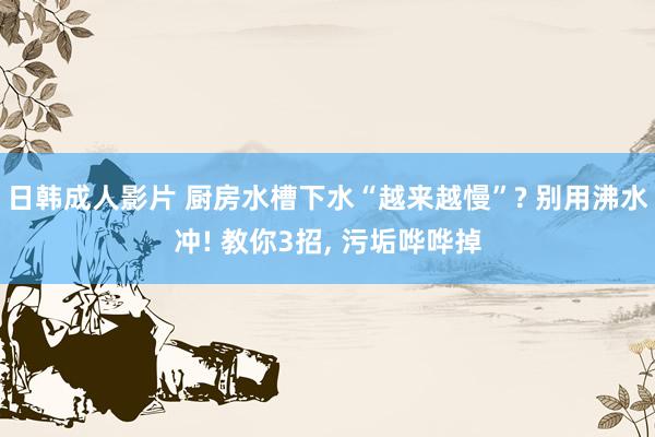 日韩成人影片 厨房水槽下水“越来越慢”? 别用沸水冲! 教你3招， 污垢哗哗掉