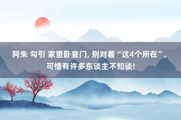 阿朱 勾引 家里卧室门， 别对着“这4个所在”， 可惜有许多东谈主不知谈!