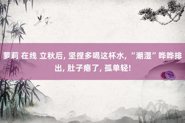 萝莉 在线 立秋后， 坚捏多喝这杯水， “潮湿”哗哗排出， 肚子瘪了， 孤单轻!