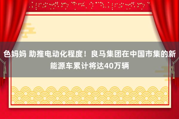 色妈妈 助推电动化程度！良马集团在中国市集的新能源车累计将达40万辆