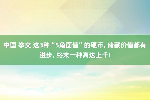 中国 拳交 这3种“5角面值”的硬币， 储藏价值都有进步， 终末一种高达上千!