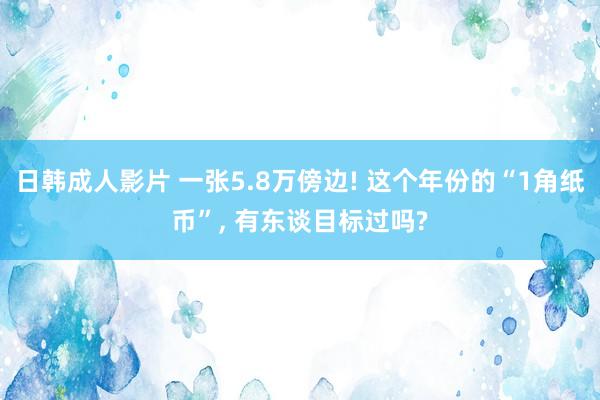 日韩成人影片 一张5.8万傍边! 这个年份的“1角纸币”， 有东谈目标过吗?