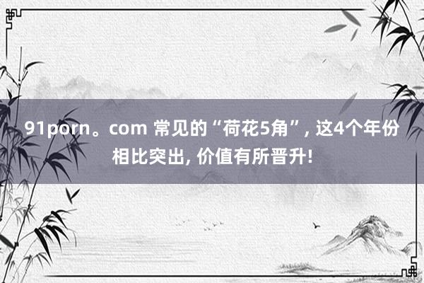 91porn。com 常见的“荷花5角”， 这4个年份相比突出， 价值有所晋升!