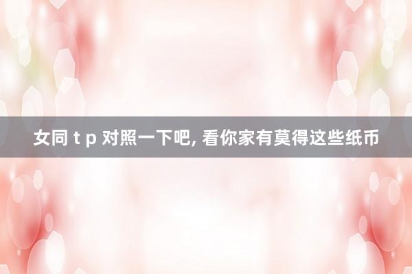 女同 t p 对照一下吧， 看你家有莫得这些纸币