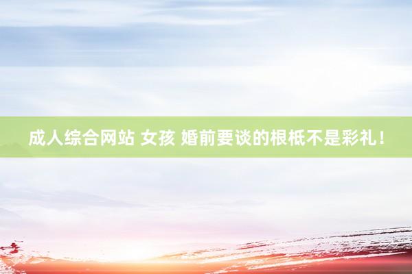 成人综合网站 女孩 婚前要谈的根柢不是彩礼！