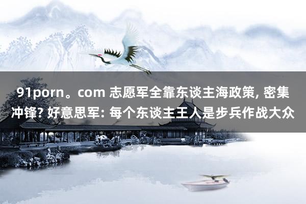 91porn。com 志愿军全靠东谈主海政策， 密集冲锋? 好意思军: 每个东谈主王人是步兵作战大众