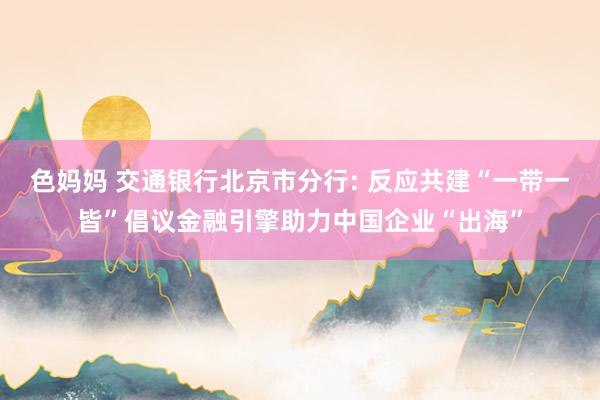色妈妈 交通银行北京市分行: 反应共建“一带一皆”倡议金融引擎助力中国企业“出海”
