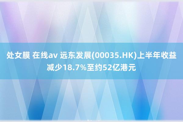 处女膜 在线av 远东发展(00035.HK)上半年收益减少18.7%至约52亿港元