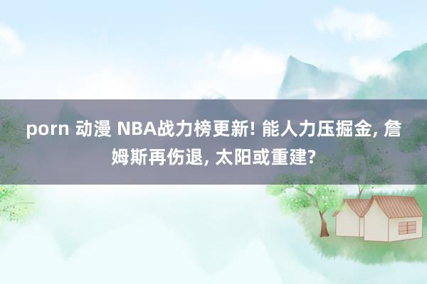 porn 动漫 NBA战力榜更新! 能人力压掘金， 詹姆斯再伤退， 太阳或重建?
