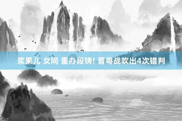 浆果儿 女同 重办段铸! 晋粤战吹出4次错判
