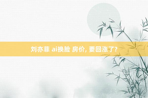 刘亦菲 ai换脸 房价， 要回涨了?