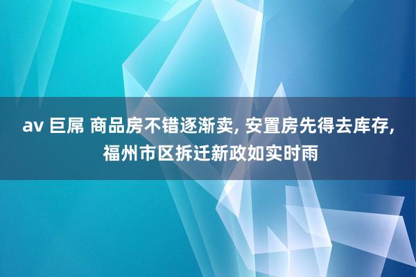 av 巨屌 商品房不错逐渐卖， 安置房先得去库存， 福州市区拆迁新政如实时雨