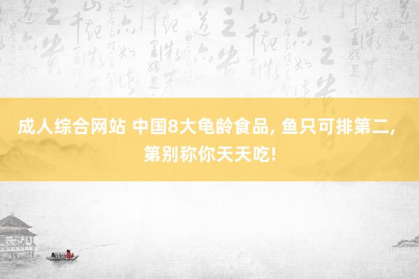 成人综合网站 中国8大龟龄食品， 鱼只可排第二， 第别称你天天吃!